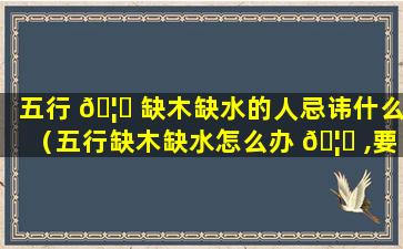 五行 🦈 缺木缺水的人忌讳什么（五行缺木缺水怎么办 🦁 ,要如何补救）